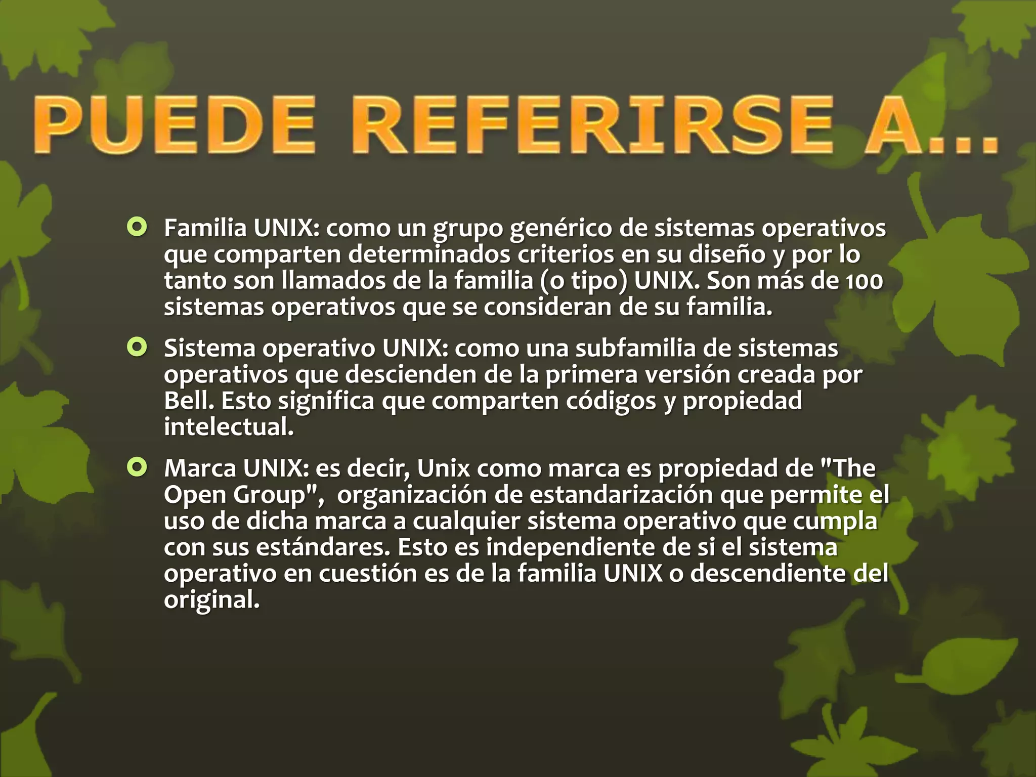  Familia UNIX: como un grupo genérico de sistemas operativos
que comparten determinados criterios en su diseño y por lo
tanto son llamados de la familia (o tipo) UNIX. Son más de 100
sistemas operativos que se consideran de su familia.
 Sistema operativo UNIX: como una subfamilia de sistemas
operativos que descienden de la primera versión creada por
Bell. Esto significa que comparten códigos y propiedad
intelectual.
 Marca UNIX: es decir, Unix como marca es propiedad de "The
Open Group", organización de estandarización que permite el
uso de dicha marca a cualquier sistema operativo que cumpla
con sus estándares. Esto es independiente de si el sistema
operativo en cuestión es de la familia UNIX o descendiente del
original.
 