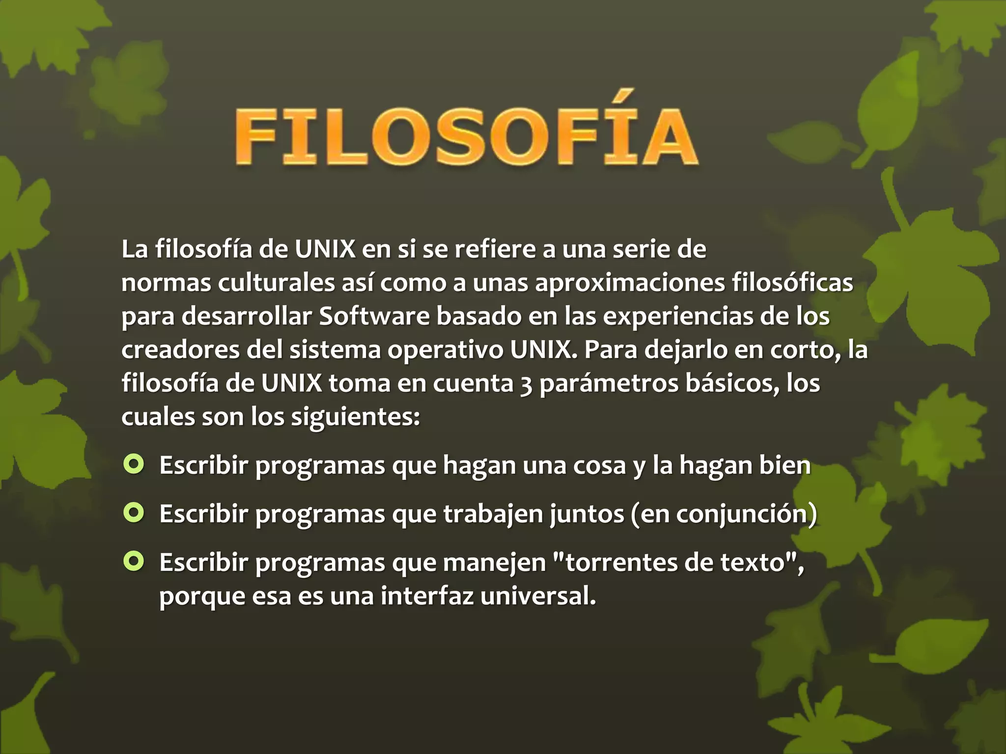 La filosofía de UNIX en si se refiere a una serie de
normas culturales así como a unas aproximaciones filosóficas
para desarrollar Software basado en las experiencias de los
creadores del sistema operativo UNIX. Para dejarlo en corto, la
filosofía de UNIX toma en cuenta 3 parámetros básicos, los
cuales son los siguientes:
 Escribir programas que hagan una cosa y la hagan bien
 Escribir programas que trabajen juntos (en conjunción)
 Escribir programas que manejen "torrentes de texto",
porque esa es una interfaz universal.
 