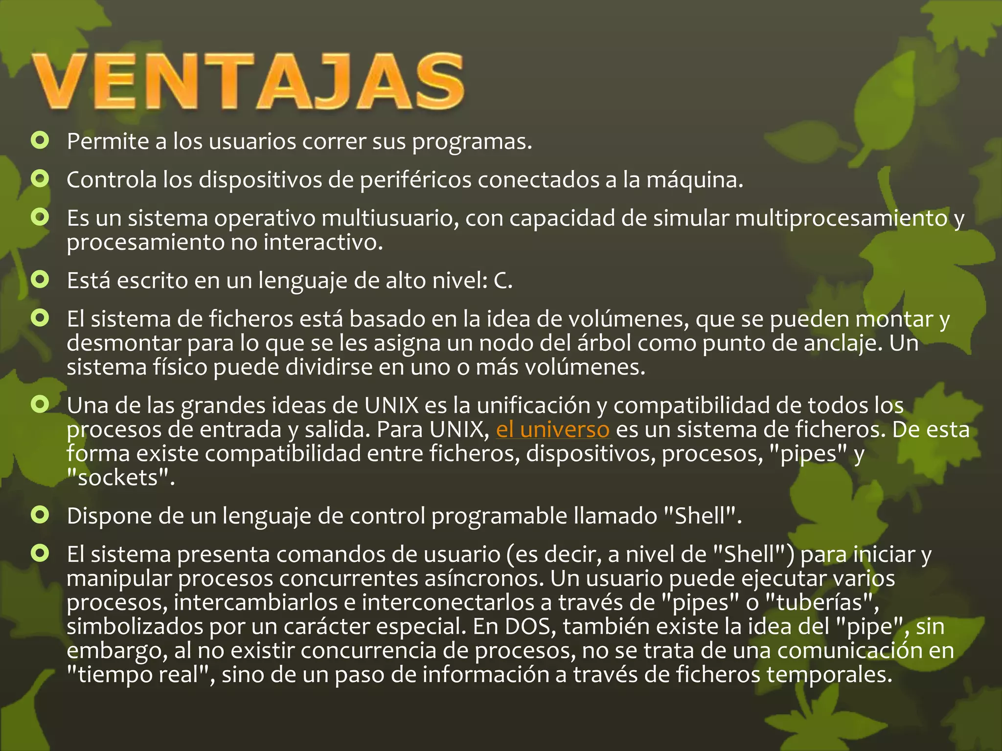  Permite a los usuarios correr sus programas.
 Controla los dispositivos de periféricos conectados a la máquina.
 Es un sistema operativo multiusuario, con capacidad de simular multiprocesamiento y
procesamiento no interactivo.
 Está escrito en un lenguaje de alto nivel: C.
 El sistema de ficheros está basado en la idea de volúmenes, que se pueden montar y
desmontar para lo que se les asigna un nodo del árbol como punto de anclaje. Un
sistema físico puede dividirse en uno o más volúmenes.
 Una de las grandes ideas de UNIX es la unificación y compatibilidad de todos los
procesos de entrada y salida. Para UNIX, el universo es un sistema de ficheros. De esta
forma existe compatibilidad entre ficheros, dispositivos, procesos, "pipes" y
"sockets".
 Dispone de un lenguaje de control programable llamado "Shell".
 El sistema presenta comandos de usuario (es decir, a nivel de "Shell") para iniciar y
manipular procesos concurrentes asíncronos. Un usuario puede ejecutar varios
procesos, intercambiarlos e interconectarlos a través de "pipes" o "tuberías",
simbolizados por un carácter especial. En DOS, también existe la idea del "pipe", sin
embargo, al no existir concurrencia de procesos, no se trata de una comunicación en
"tiempo real", sino de un paso de información a través de ficheros temporales.
 