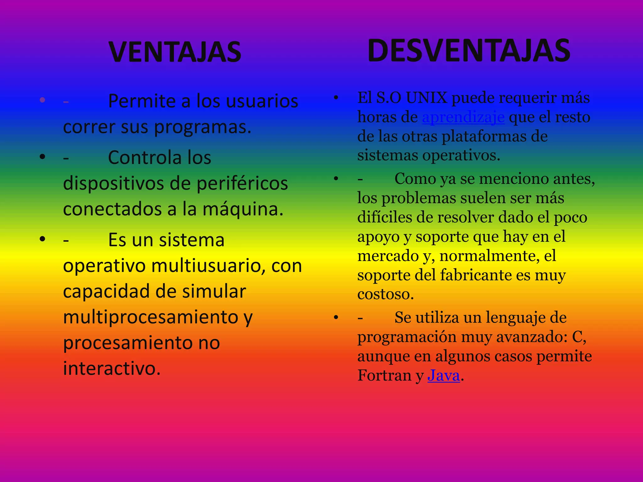 VENTAJAS
• - Permite a los usuarios
correr sus programas.
• - Controla los
dispositivos de periféricos
conectados a la máquina.
• - Es un sistema
operativo multiusuario, con
capacidad de simular
multiprocesamiento y
procesamiento no
interactivo.
DESVENTAJAS
• El S.O UNIX puede requerir más
horas de aprendizaje que el resto
de las otras plataformas de
sistemas operativos.
• - Como ya se menciono antes,
los problemas suelen ser más
difíciles de resolver dado el poco
apoyo y soporte que hay en el
mercado y, normalmente, el
soporte del fabricante es muy
costoso.
• - Se utiliza un lenguaje de
programación muy avanzado: C,
aunque en algunos casos permite
Fortran y Java.
 