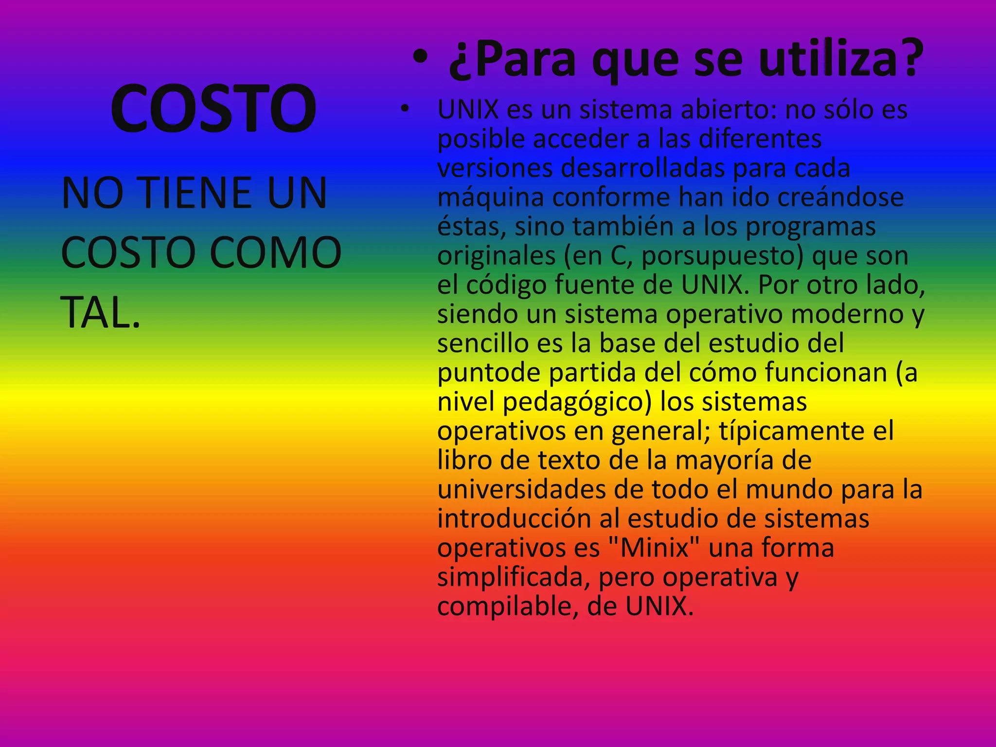 COSTO
• ¿Para que se utiliza?
• UNIX es un sistema abierto: no sólo es
posible acceder a las diferentes
versiones desarrolladas para cada
máquina conforme han ido creándose
éstas, sino también a los programas
originales (en C, porsupuesto) que son
el código fuente de UNIX. Por otro lado,
siendo un sistema operativo moderno y
sencillo es la base del estudio del
puntode partida del cómo funcionan (a
nivel pedagógico) los sistemas
operativos en general; típicamente el
libro de texto de la mayoría de
universidades de todo el mundo para la
introducción al estudio de sistemas
operativos es "Minix" una forma
simplificada, pero operativa y
compilable, de UNIX.
NO TIENE UN
COSTO COMO
TAL.
 