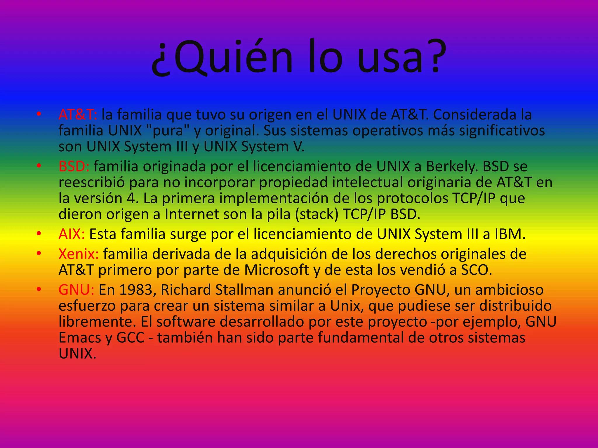 ¿Quién lo usa?
• AT&T: la familia que tuvo su origen en el UNIX de AT&T. Considerada la
familia UNIX "pura" y original. Sus sistemas operativos más significativos
son UNIX System III y UNIX System V.
• BSD: familia originada por el licenciamiento de UNIX a Berkely. BSD se
reescribió para no incorporar propiedad intelectual originaria de AT&T en
la versión 4. La primera implementación de los protocolos TCP/IP que
dieron origen a Internet son la pila (stack) TCP/IP BSD.
• AIX: Esta familia surge por el licenciamiento de UNIX System III a IBM.
• Xenix: familia derivada de la adquisición de los derechos originales de
AT&T primero por parte de Microsoft y de esta los vendió a SCO.
• GNU: En 1983, Richard Stallman anunció el Proyecto GNU, un ambicioso
esfuerzo para crear un sistema similar a Unix, que pudiese ser distribuido
libremente. El software desarrollado por este proyecto -por ejemplo, GNU
Emacs y GCC - también han sido parte fundamental de otros sistemas
UNIX.
 