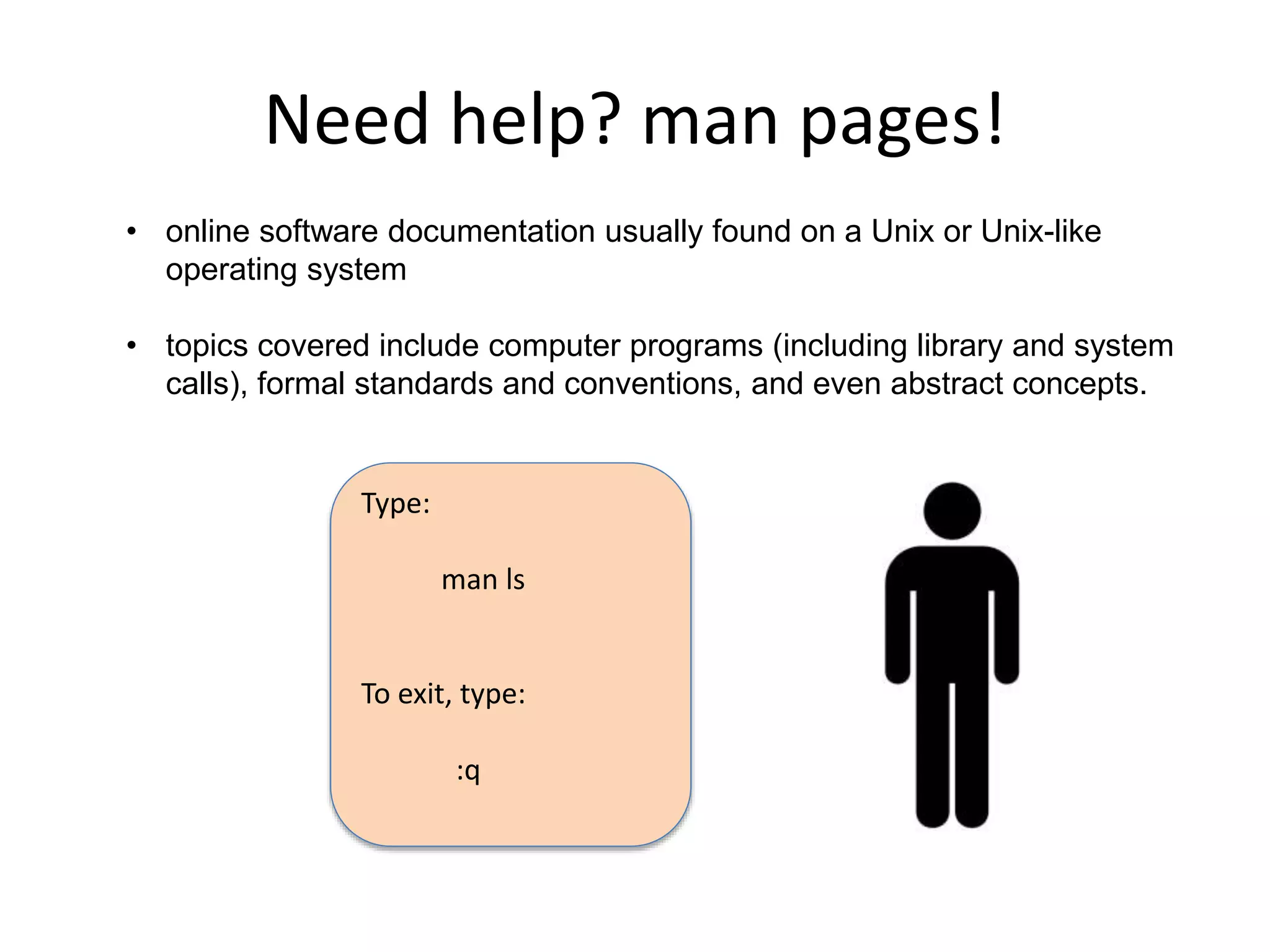 Need help? man pages!
• online software documentation usually found on a Unix or Unix-like
operating system
• topics covered include computer programs (including library and system
calls), formal standards and conventions, and even abstract concepts.
Type:
man ls
To exit, type:
:q
 