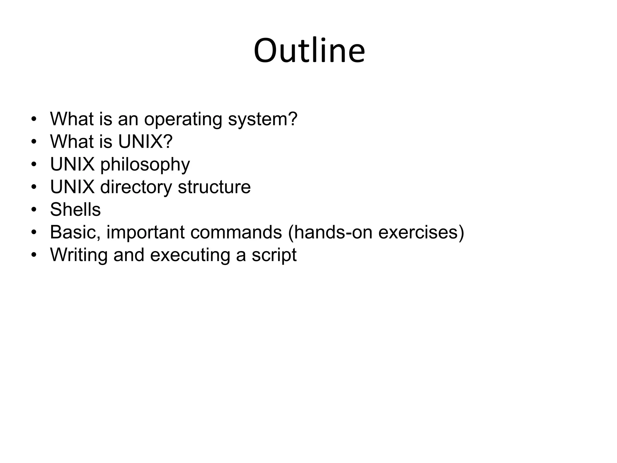 Outline
• What is an operating system?
• What is UNIX?
• UNIX philosophy
• UNIX directory structure
• Shells
• Basic, important commands (hands-on exercises)
• Writing and executing a script
 