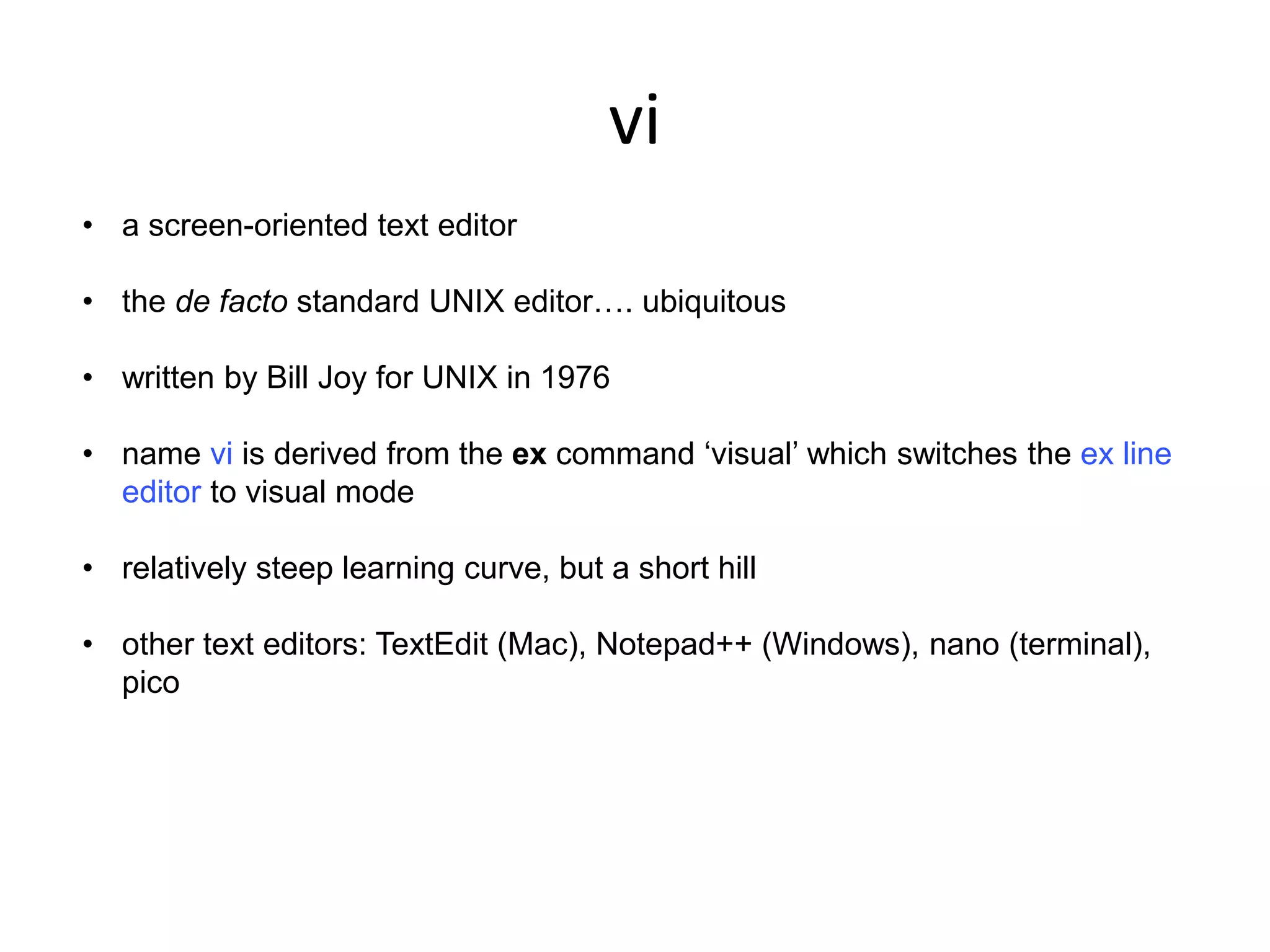 vi
• a screen-oriented text editor
• the de facto standard UNIX editor…. ubiquitous
• written by Bill Joy for UNIX in 1976
• name vi is derived from the ex command ‘visual’ which switches the ex line
editor to visual mode
• relatively steep learning curve, but a short hill
• other text editors: TextEdit (Mac), Notepad++ (Windows), nano (terminal),
pico
 