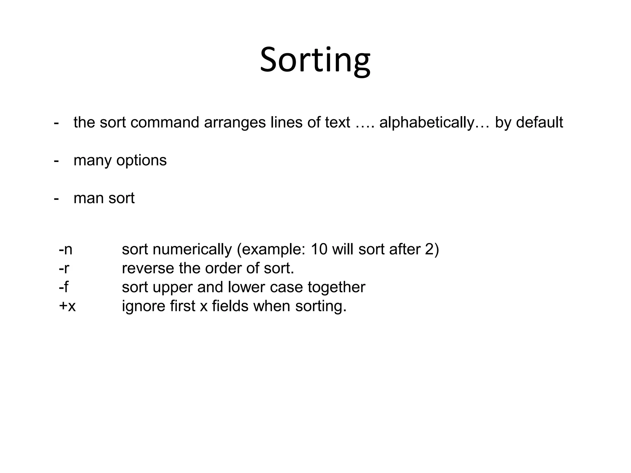 Sorting
- the sort command arranges lines of text …. alphabetically… by default
- many options
- man sort
-n sort numerically (example: 10 will sort after 2)
-r reverse the order of sort.
-f sort upper and lower case together
+x ignore first x fields when sorting.
 