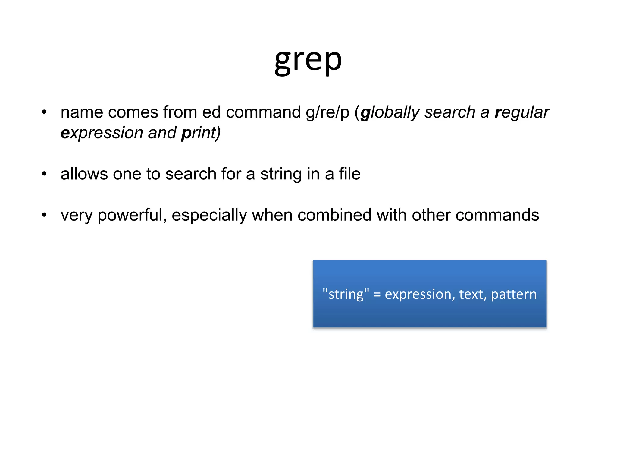 grep
• name comes from ed command g/re/p (globally search a regular
expression and print)
• allows one to search for a string in a file
• very powerful, especially when combined with other commands
"string" = expression, text, pattern
 