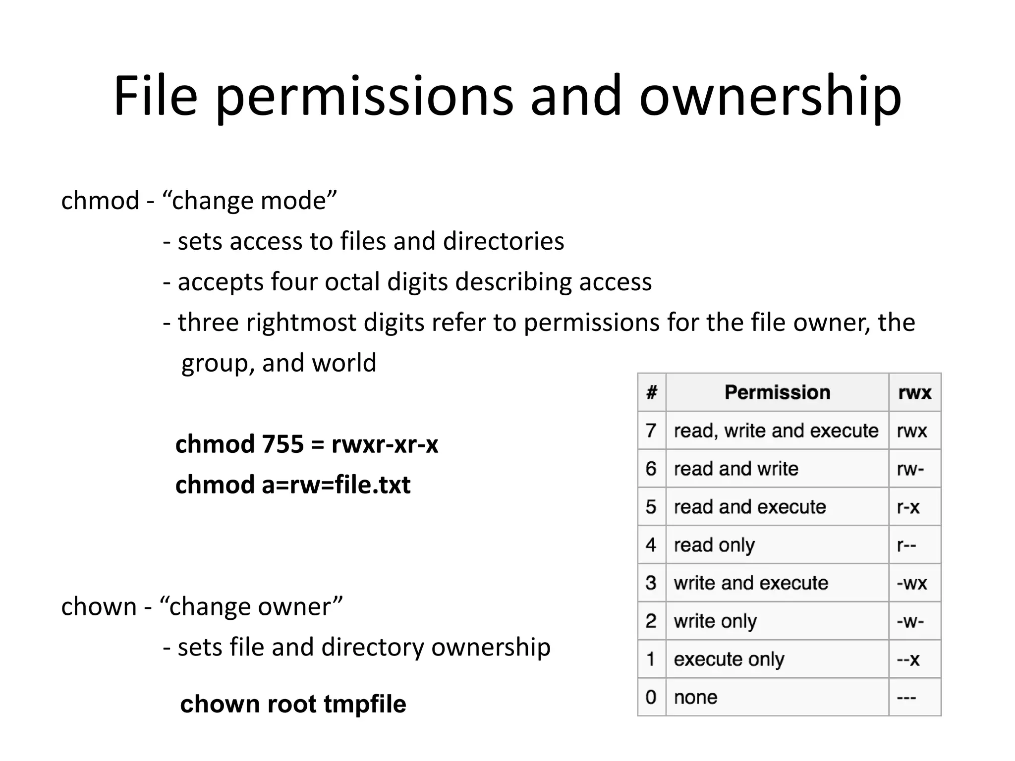 File permissions and ownership
chmod - “change mode”
- sets access to files and directories
- accepts four octal digits describing access
- three rightmost digits refer to permissions for the file owner, the
group, and world
chmod 755 = rwxr-xr-x
chmod a=rw=file.txt
chown - “change owner”
- sets file and directory ownership
chown root tmpfile
 