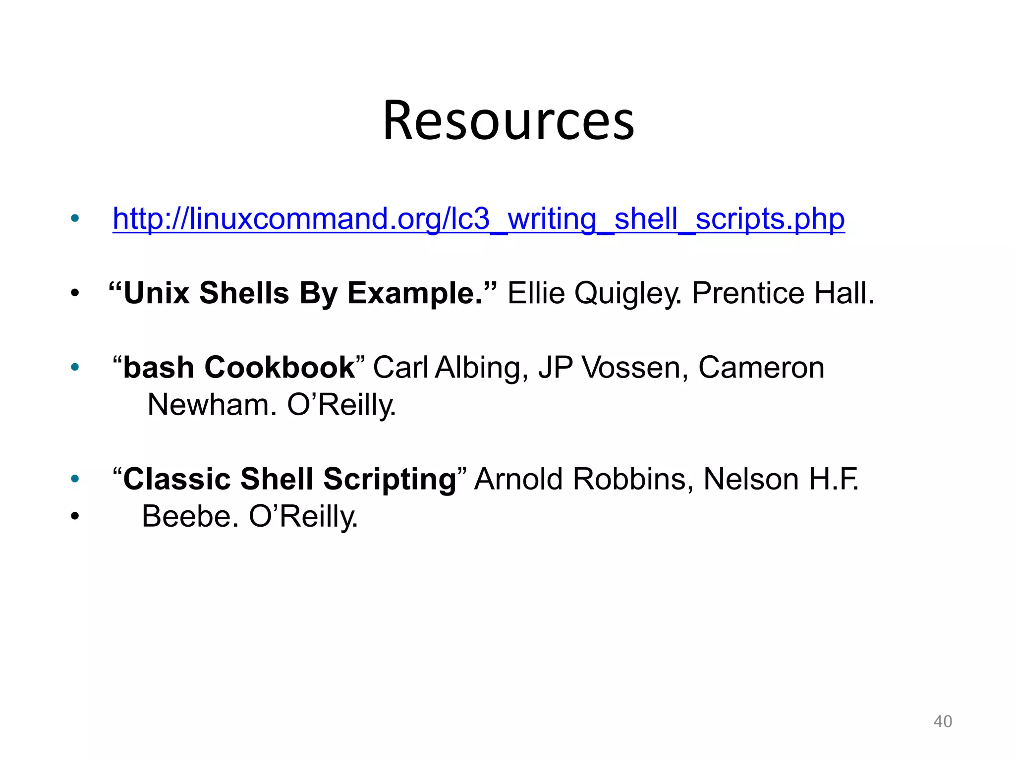 Resources
40
• http://linuxcommand.org/lc3_writing_shell_scripts.php
• “Unix Shells By Example.” Ellie Quigley. Prentice Hall.
• “bash Cookbook” Carl Albing, JP Vossen, Cameron
Newham. O’Reilly.
• “Classic Shell Scripting” Arnold Robbins, Nelson H.F.
• Beebe. O’Reilly.
 