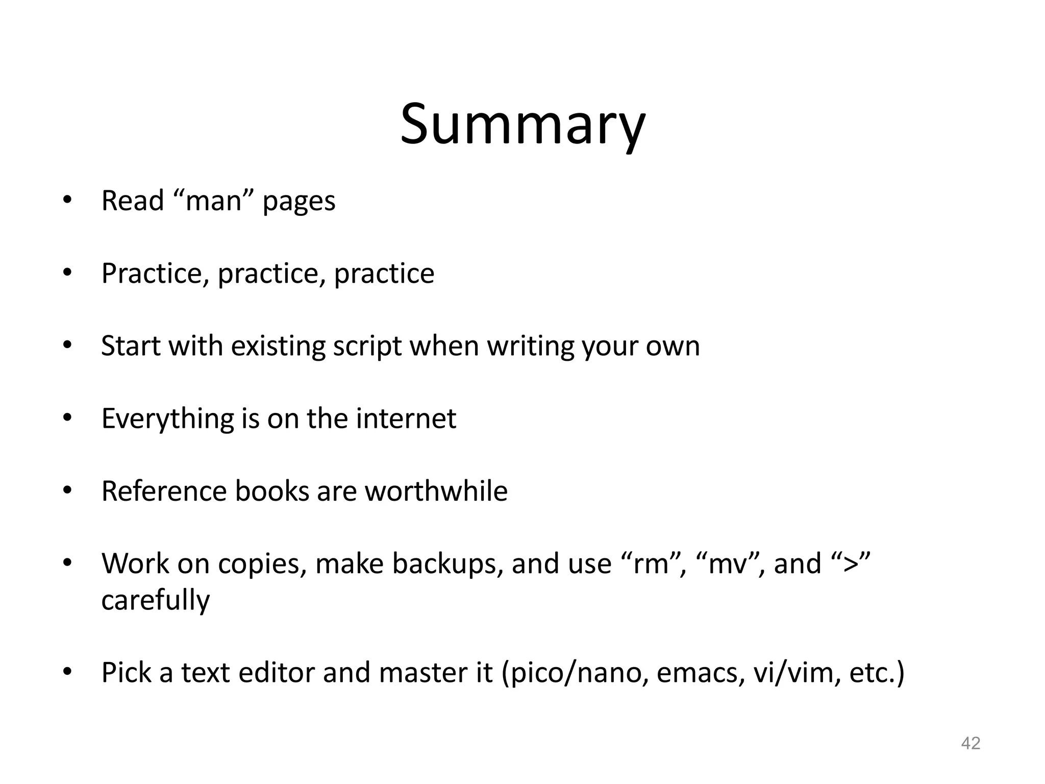 Summary
42
• Read “man” pages
• Practice, practice, practice
• Start with existing script when writing your own
• Everything is on the internet
• Reference books are worthwhile
• Work on copies, make backups, and use “rm”, “mv”, and “>”
carefully
• Pick a text editor and master it (pico/nano, emacs, vi/vim, etc.)
 