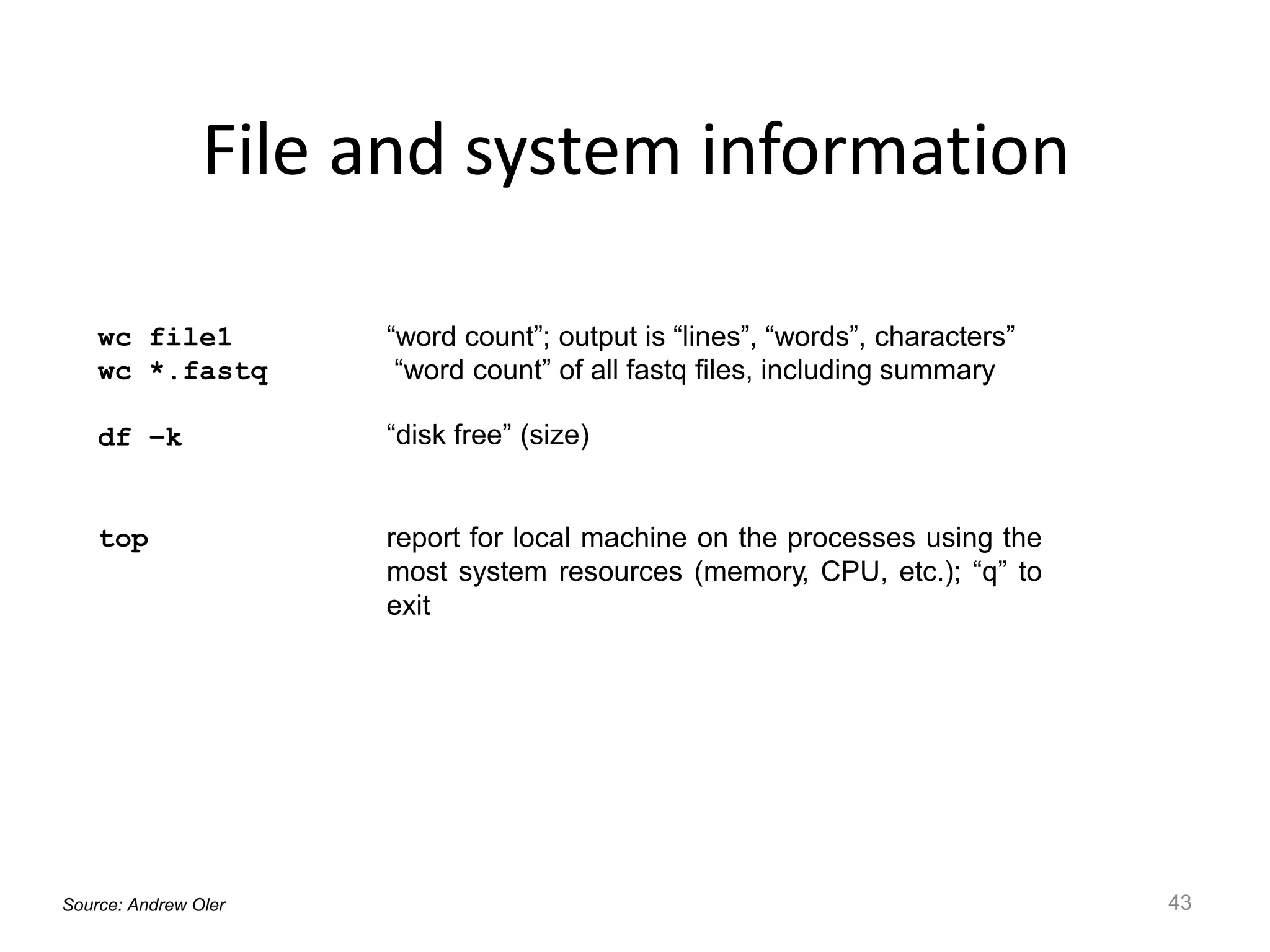 File and system information
43
wc file1
wc *.fastq
“word count”; output is “lines”, “words”, characters”
“word count” of all fastq files, including summary
df –k “disk free” (size)
top report for local machine on the processes using the
most system resources (memory, CPU, etc.); “q” to
exit
Source: Andrew Oler
 