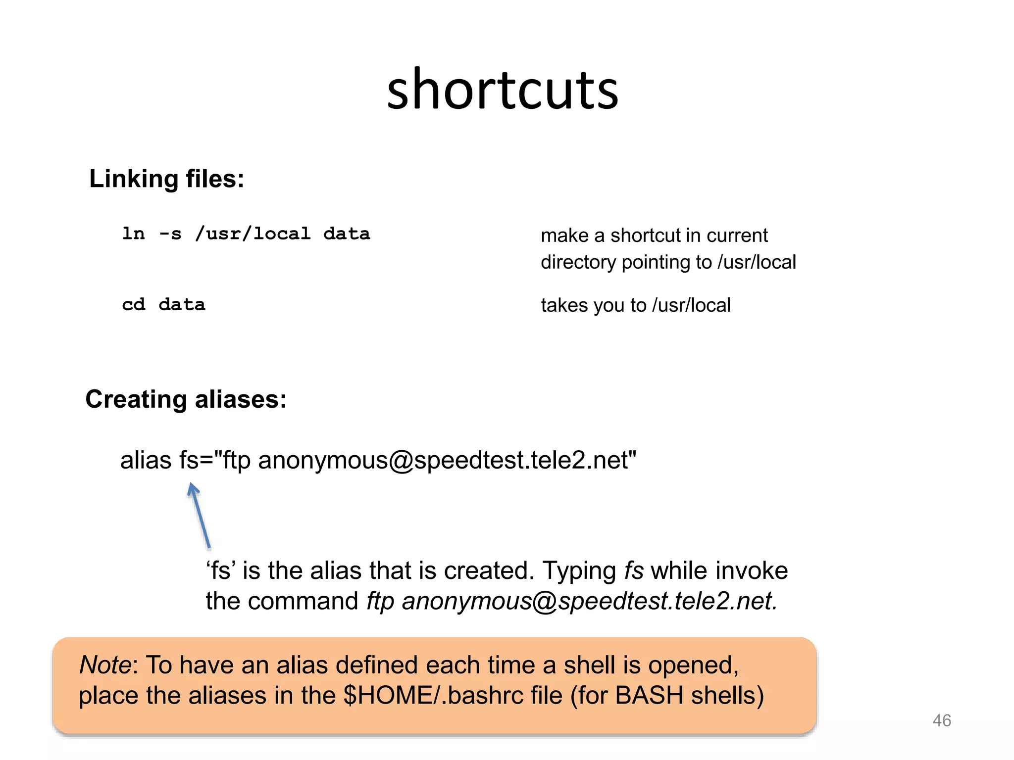 shortcuts
46
ln -s /usr/local data make a shortcut in current
directory pointing to /usr/local
cd data takes you to /usr/local
Linking files:
Creating aliases:
alias fs="ftp anonymous@speedtest.tele2.net"
Note: To have an alias defined each time a shell is opened,
place the aliases in the $HOME/.bashrc file (for BASH shells)
‘fs’ is the alias that is created. Typing fs while invoke
the command ftp anonymous@speedtest.tele2.net.
 