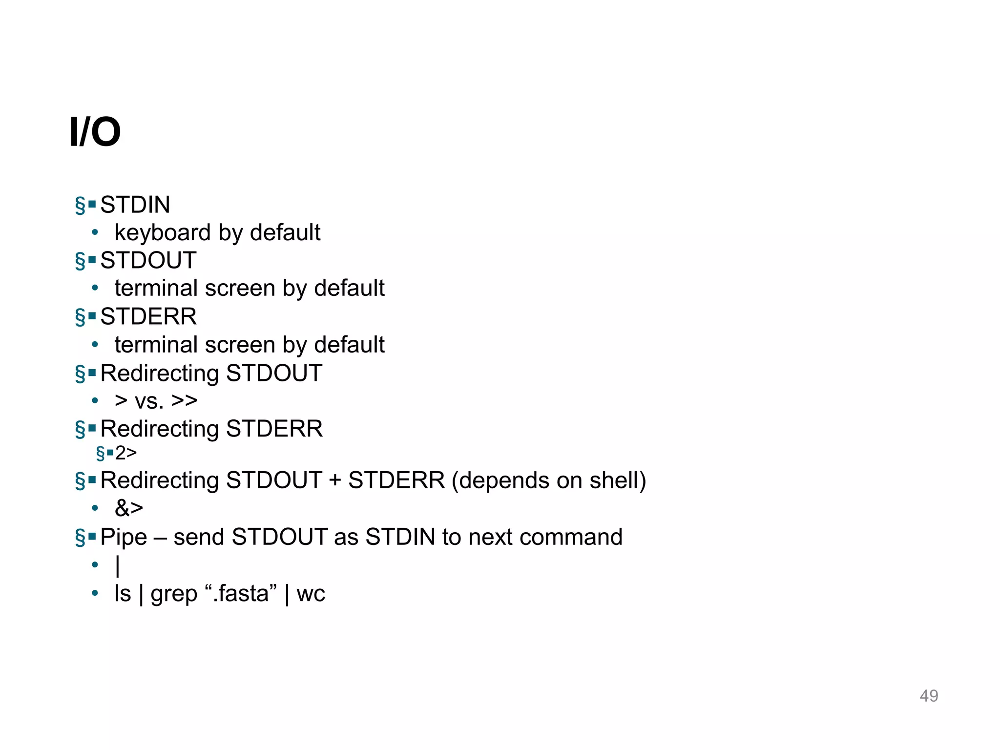 I/O
49
§STDIN
• keyboard by default
§STDOUT
• terminal screen by default
§STDERR
• terminal screen by default
§Redirecting STDOUT
• > vs. >>
§Redirecting STDERR
§2>
§Redirecting STDOUT + STDERR (depends on shell)
• &>
§Pipe – send STDOUT as STDIN to next command
• |
• ls | grep “.fasta” | wc
 