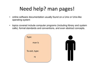 Need help? man pages!
• online software documentation usually found on a Unix or Unix-like
operating system
• topics covered include computer programs (including library and system
calls), formal standards and conventions, and even abstract concepts.
Type:
man ls
To exit, type:
:q
 