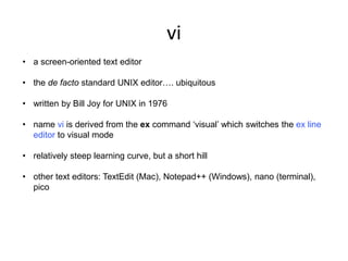vi
• a screen-oriented text editor
• the de facto standard UNIX editor…. ubiquitous
• written by Bill Joy for UNIX in 1976
• name vi is derived from the ex command ‘visual’ which switches the ex line
editor to visual mode
• relatively steep learning curve, but a short hill
• other text editors: TextEdit (Mac), Notepad++ (Windows), nano (terminal),
pico
 