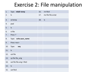 Exercise 2: File manipulation
1. Type: mkdir temp 16. rm file3
2. ls 17. mv file file.script
3. cd temp 18. ls
4. pwd
5. ls
6. vi file
7. Press 'i'
8. Type: echo your_name
9. Press <esc>
10. Type: :wq
11. ls
12. cat file
13. cp file file_orig
14. cat file file.orig > file3
14. ls
15. cat file3
 
