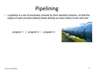 Pipelining
28Source: Andrew Oler
• a pipeline is a set of processes chained by their standard streams, so that the
output of each process (stdout) feeds directly as input (stdin) to the next one
program 1 | program 2 | program 3
 