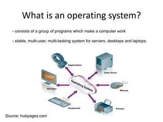 What is an operating system?
- consists of a group of programs which make a computer work
- stable, multi-user, multi-tasking system for servers, desktops and laptops.
Source: hubpages.com
 