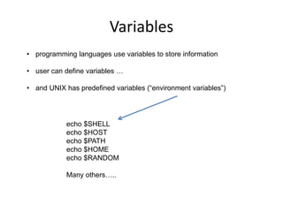 Variables
• programming languages use variables to store information
• user can define variables …
• and UNIX has predefined variables (“environment variables”)
echo $SHELL
echo $HOST
echo $PATH
echo $HOME
echo $RANDOM
Many others…..
 