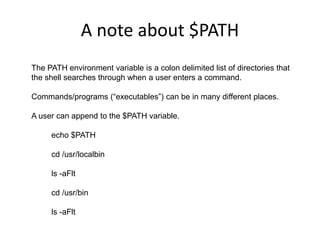A note about $PATH
The PATH environment variable is a colon delimited list of directories that
the shell searches through when a user enters a command.
Commands/programs (“executables”) can be in many different places.
A user can append to the $PATH variable.
echo $PATH
cd /usr/localbin
ls -aFlt
cd /usr/bin
ls -aFlt
 