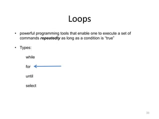 Loops
33
• powerful programming tools that enable one to execute a set of
commands repeatedly as long as a condition is “true”
• Types:
while
for
until
select
 