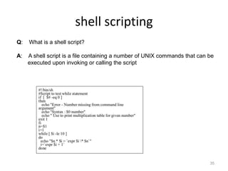shell scripting
35
Q: What is a shell script?
A: A shell script is a file containing a number of UNIX commands that can be
executed upon invoking or calling the script
 
