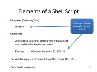 Elements of a Shell Script
36
• Interpreter ("shebang" line)
#!/bin/sh
• Comments
Lines added to a script starting with # that are not
executed but that help to document
Example: #Created this script 2015-03-30
• Set variables (e.g., environment, input files, output files, etc.)
• Commands to execute
These are different
although they start
with #
 