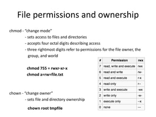 File permissions and ownership
chmod - “change mode”
- sets access to files and directories
- accepts four octal digits describing access
- three rightmost digits refer to permissions for the file owner, the
group, and world
chmod 755 = rwxr-xr-x
chmod a=rw=file.txt
chown - “change owner”
- sets file and directory ownership
chown root tmpfile
 