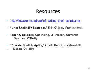 Resources
40
• http://linuxcommand.org/lc3_writing_shell_scripts.php
• “Unix Shells By Example.” Ellie Quigley. Prentice Hall.
• “bash Cookbook” Carl Albing, JP Vossen, Cameron
Newham. O’Reilly.
• “Classic Shell Scripting” Arnold Robbins, Nelson H.F.
• Beebe. O’Reilly.
 
