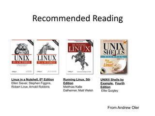 Recommended Reading
Linux in a Nutshell, 6th Edition
Ellen Siever, Stephen Figgins,
Robert Love, Arnold Robbins
Running Linux, 5th
Edition
Matthias Kalle
Dalheimer, Matt Welsh
UNIX® Shells by
Example, Fourth
Edition
Ellie Quigley
From Andrew Oler
 
