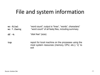 File and system information
43
wc file1
wc *.fastq
“word count”; output is “lines”, “words”, characters”
“word count” of all fastq files, including summary
df –k “disk free” (size)
top report for local machine on the processes using the
most system resources (memory, CPU, etc.); “q” to
exit
Source: Andrew Oler
 