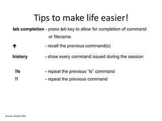 Tips to make life easier!
tab completion - press tab key to allow for completion of command
or filename
 - recall the previous command(s)
history - show every command issued during the session
!ls
!!
- repeat the previous “ls” command
- repeat the previous command
Source: Andrew Oler
 