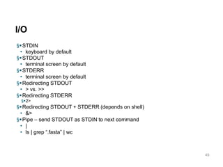 I/O
49
§STDIN
• keyboard by default
§STDOUT
• terminal screen by default
§STDERR
• terminal screen by default
§Redirecting STDOUT
• > vs. >>
§Redirecting STDERR
§2>
§Redirecting STDOUT + STDERR (depends on shell)
• &>
§Pipe – send STDOUT as STDIN to next command
• |
• ls | grep “.fasta” | wc
 