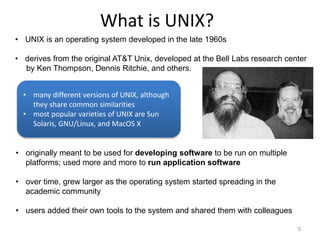 What is UNIX?
5
• UNIX is an operating system developed in the late 1960s
• derives from the original AT&T Unix, developed at the Bell Labs research center
by Ken Thompson, Dennis Ritchie, and others.
• originally meant to be used for developing software to be run on multiple
platforms; used more and more to run application software
• over time, grew larger as the operating system started spreading in the
academic community
• users added their own tools to the system and shared them with colleagues
• many different versions of UNIX, although
they share common similarities
• most popular varieties of UNIX are Sun
Solaris, GNU/Linux, and MacOS X
 