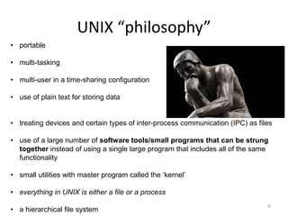 UNIX “philosophy”
6
• portable
• multi-tasking
• multi-user in a time-sharing configuration
• use of plain text for storing data
• treating devices and certain types of inter-process communication (IPC) as files
• use of a large number of software tools/small programs that can be strung
together instead of using a single large program that includes all of the same
functionality
• small utilities with master program called the ‘kernel’
• everything in UNIX is either a file or a process
• a hierarchical file system
 