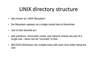 UNIX directory structure
• also known as ‘UNIX filesystem’
• the filesystem appears as a single rooted tree of directories
• root of tree denoted as /
• disk partitions, removable media, and network shares are part of a
single tree - items can be “mounted” to tree
• MS-DOS (Windows) has multiple trees with each drive letter being the
root
 