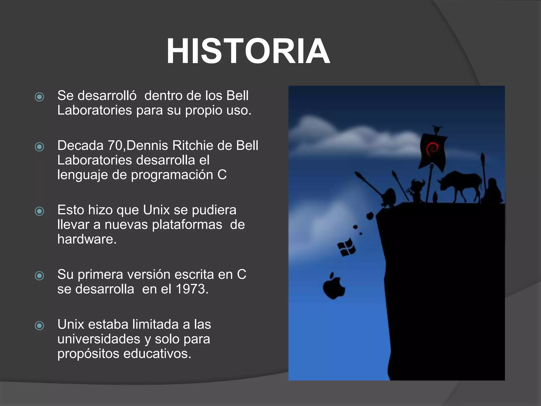 HISTORIA
⦿ Se desarrolló dentro de los Bell
Laboratories para su propio uso.
⦿ Decada 70,Dennis Ritchie de Bell
Laboratories desarrolla el
lenguaje de programación C
⦿ Esto hizo que Unix se pudiera
llevar a nuevas plataformas de
hardware.
⦿ Su primera versión escrita en C
se desarrolla en el 1973.
⦿ Unix estaba limitada a las
universidades y solo para
propósitos educativos.
 