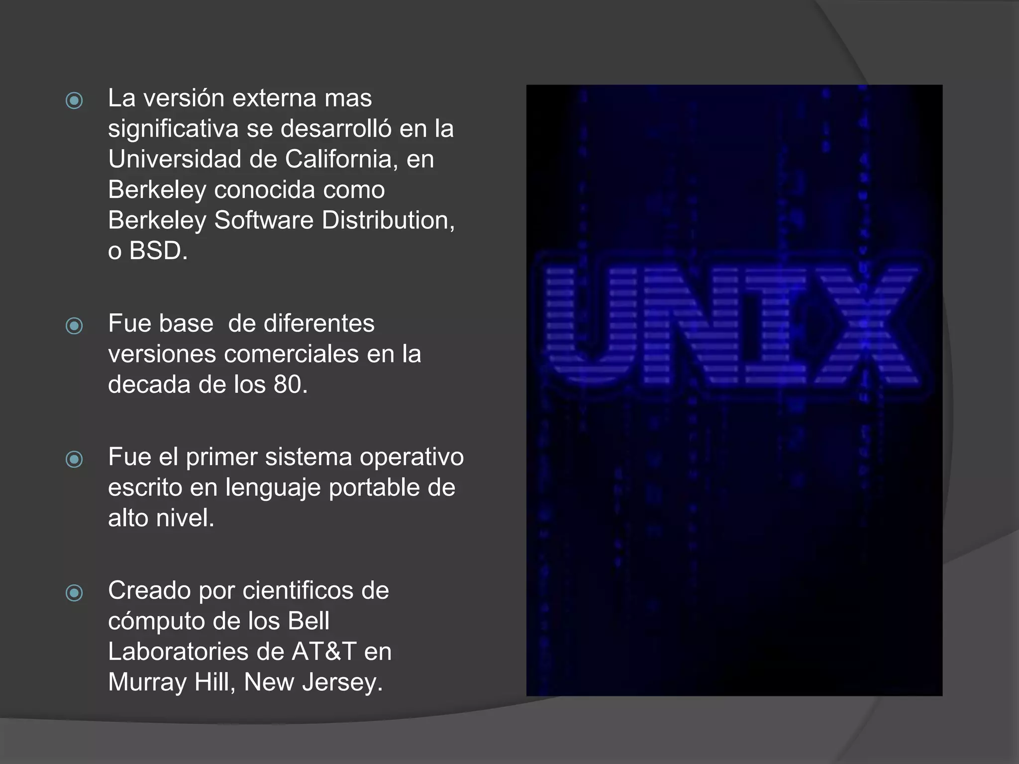 ⦿ La versión externa mas
significativa se desarrolló en la
Universidad de California, en
Berkeley conocida como
Berkeley Software Distribution,
o BSD.
⦿ Fue base de diferentes
versiones comerciales en la
decada de los 80.
⦿ Fue el primer sistema operativo
escrito en lenguaje portable de
alto nivel.
⦿ Creado por cientificos de
cómputo de los Bell
Laboratories de AT&T en
Murray Hill, New Jersey.
 