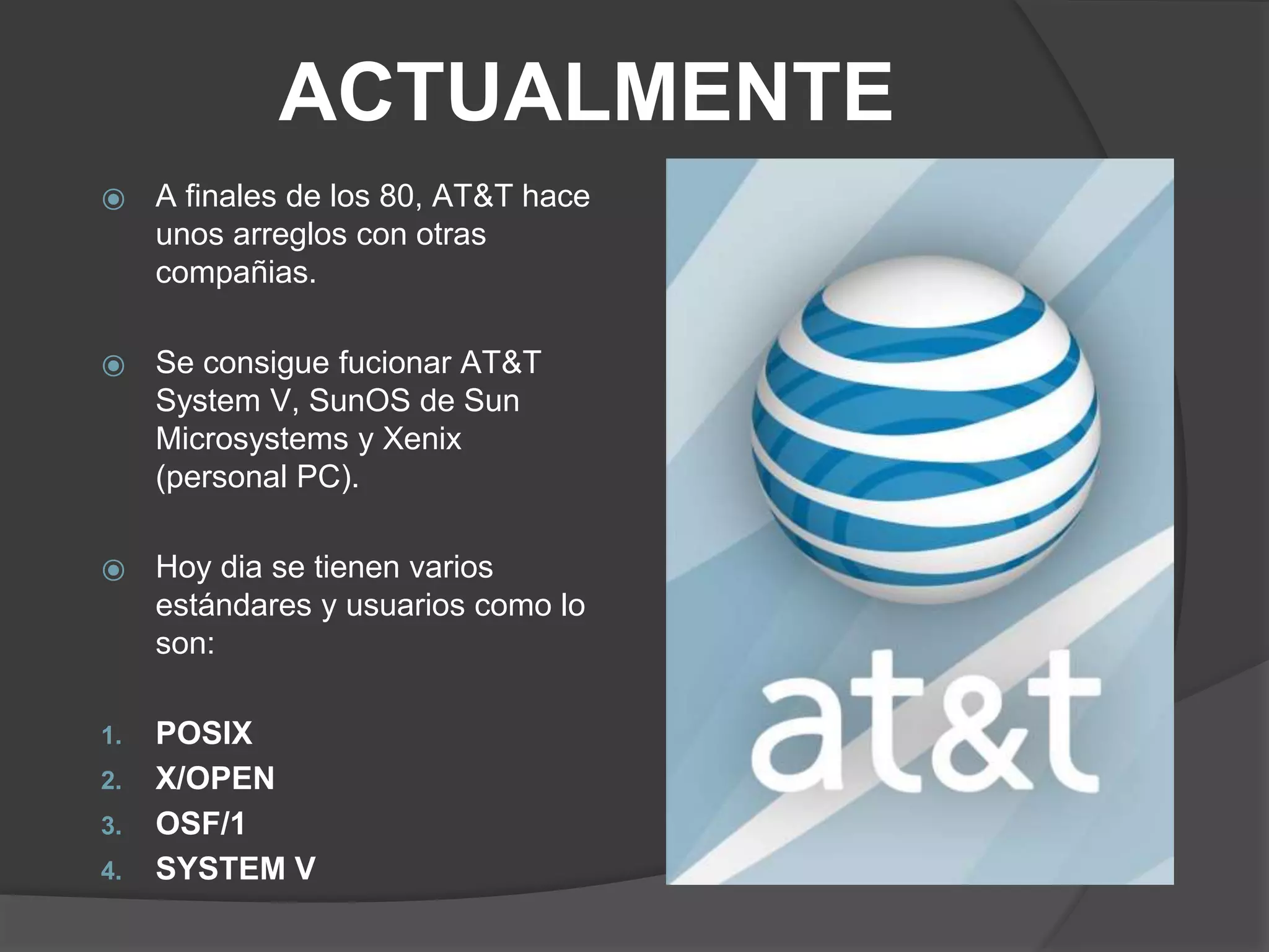 ACTUALMENTE
⦿ A finales de los 80, AT&T hace
unos arreglos con otras
compañias.
⦿ Se consigue fucionar AT&T
System V, SunOS de Sun
Microsystems y Xenix
(personal PC).
⦿ Hoy dia se tienen varios
estándares y usuarios como lo
son:
1. POSIX
2. X/OPEN
3. OSF/1
4. SYSTEM V
 