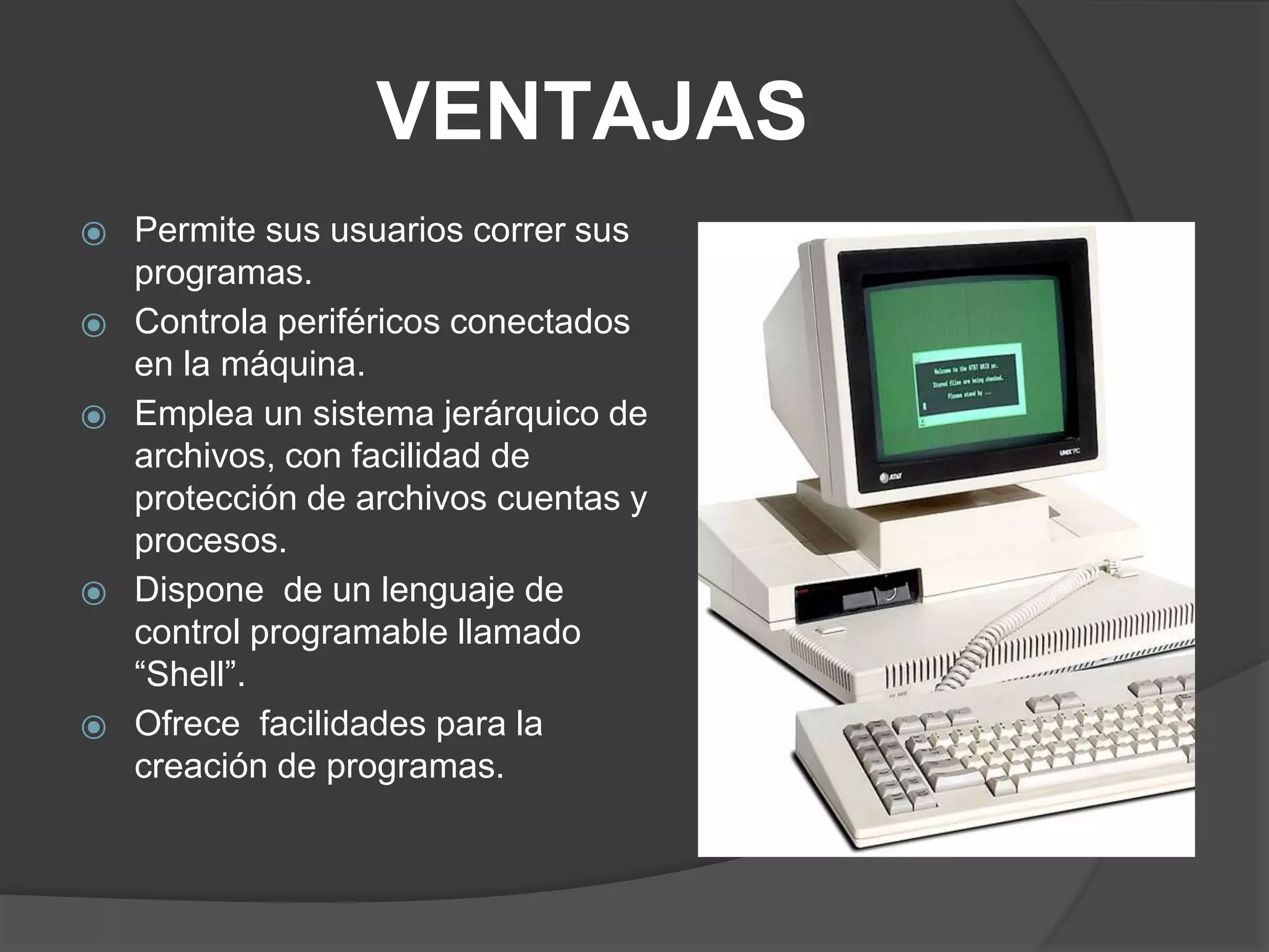 VENTAJAS
⦿ Permite sus usuarios correr sus
programas.
⦿ Controla periféricos conectados
en la máquina.
⦿ Emplea un sistema jerárquico de
archivos, con facilidad de
protección de archivos cuentas y
procesos.
⦿ Dispone de un lenguaje de
control programable llamado
“Shell”.
⦿ Ofrece facilidades para la
creación de programas.
 