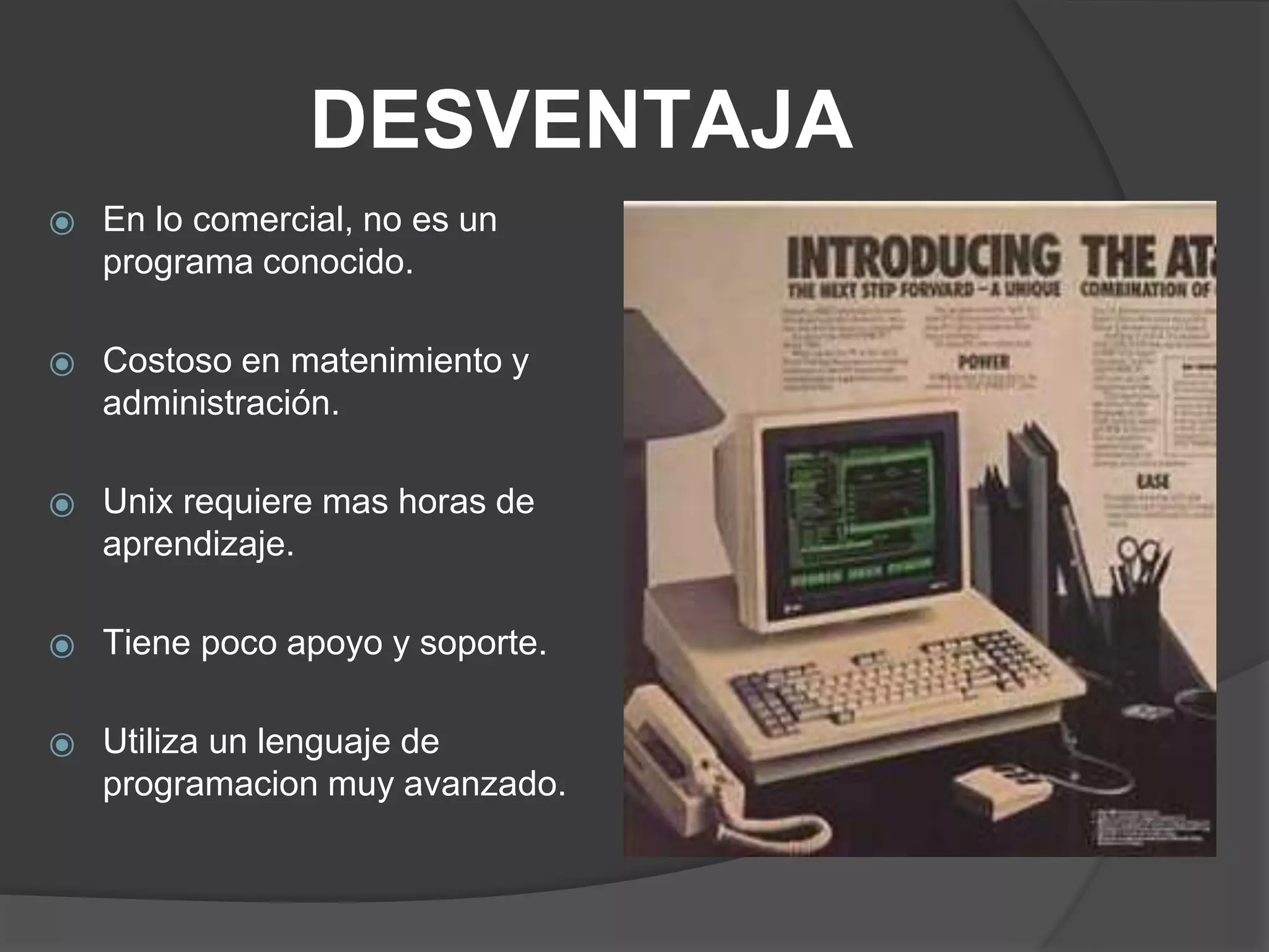 DESVENTAJA
⦿ En lo comercial, no es un
programa conocido.
⦿ Costoso en matenimiento y
administración.
⦿ Unix requiere mas horas de
aprendizaje.
⦿ Tiene poco apoyo y soporte.
⦿ Utiliza un lenguaje de
programacion muy avanzado.
 