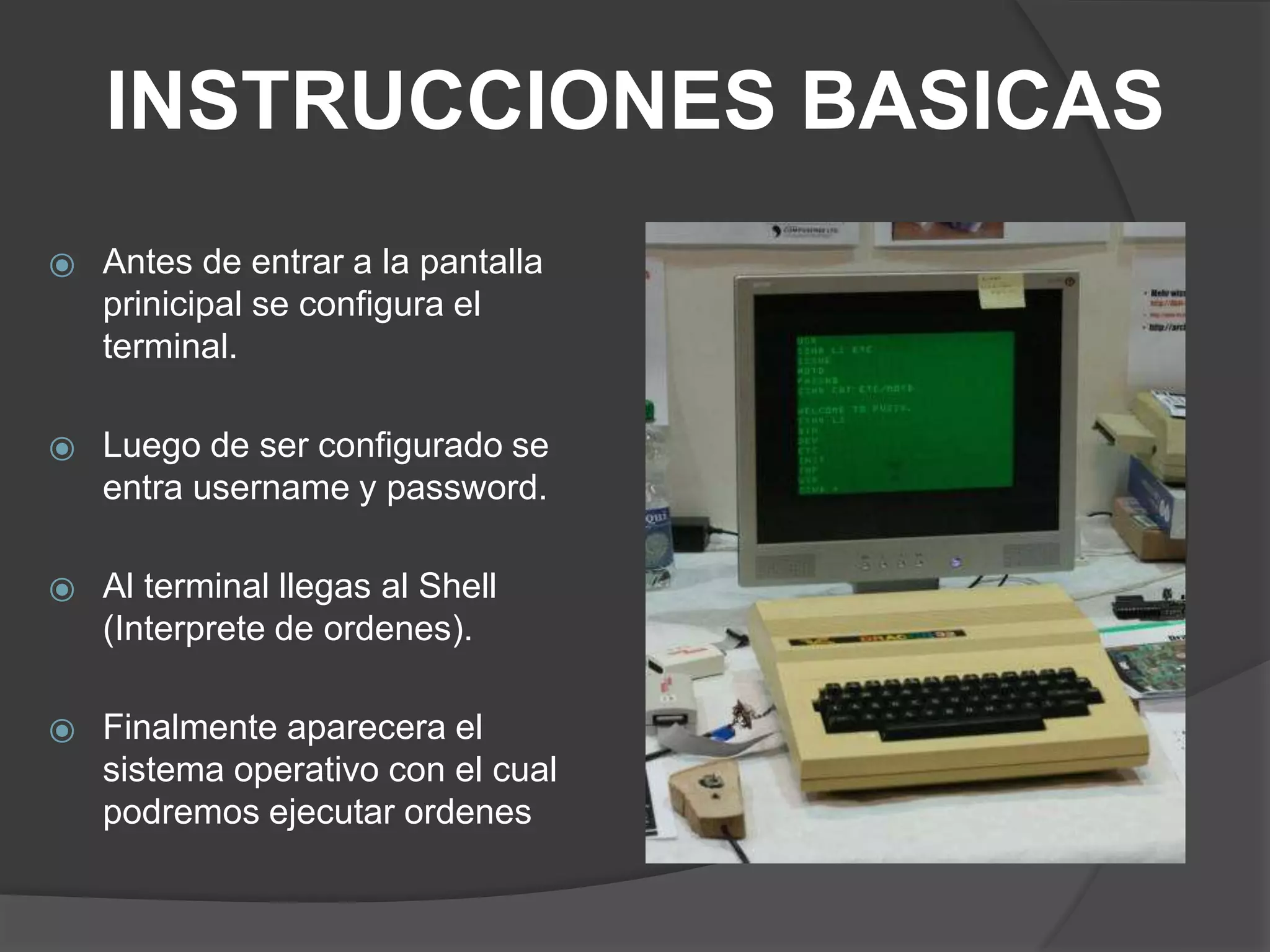 INSTRUCCIONES BASICAS
⦿ Antes de entrar a la pantalla
prinicipal se configura el
terminal.
⦿ Luego de ser configurado se
entra username y password.
⦿ Al terminal llegas al Shell
(Interprete de ordenes).
⦿ Finalmente aparecera el
sistema operativo con el cual
podremos ejecutar ordenes
 