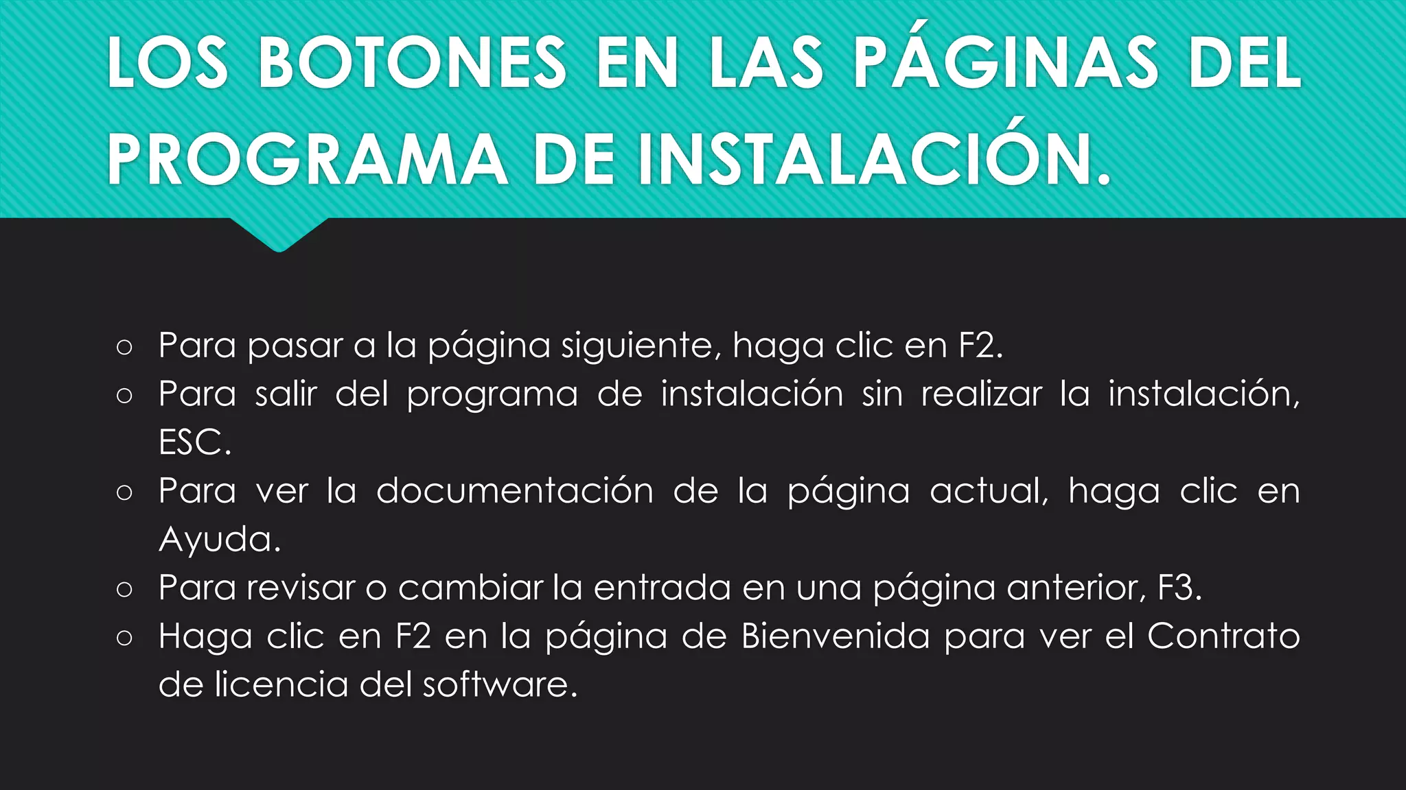LOS BOTONES EN LAS PÁGINAS DEL
PROGRAMA DE INSTALACIÓN.
○ Para pasar a la página siguiente, haga clic en F2.
○ Para salir del programa de instalación sin realizar la instalación,
ESC.
○ Para ver la documentación de la página actual, haga clic en
Ayuda.
○ Para revisar o cambiar la entrada en una página anterior, F3.
○ Haga clic en F2 en la página de Bienvenida para ver el Contrato
de licencia del software.
 