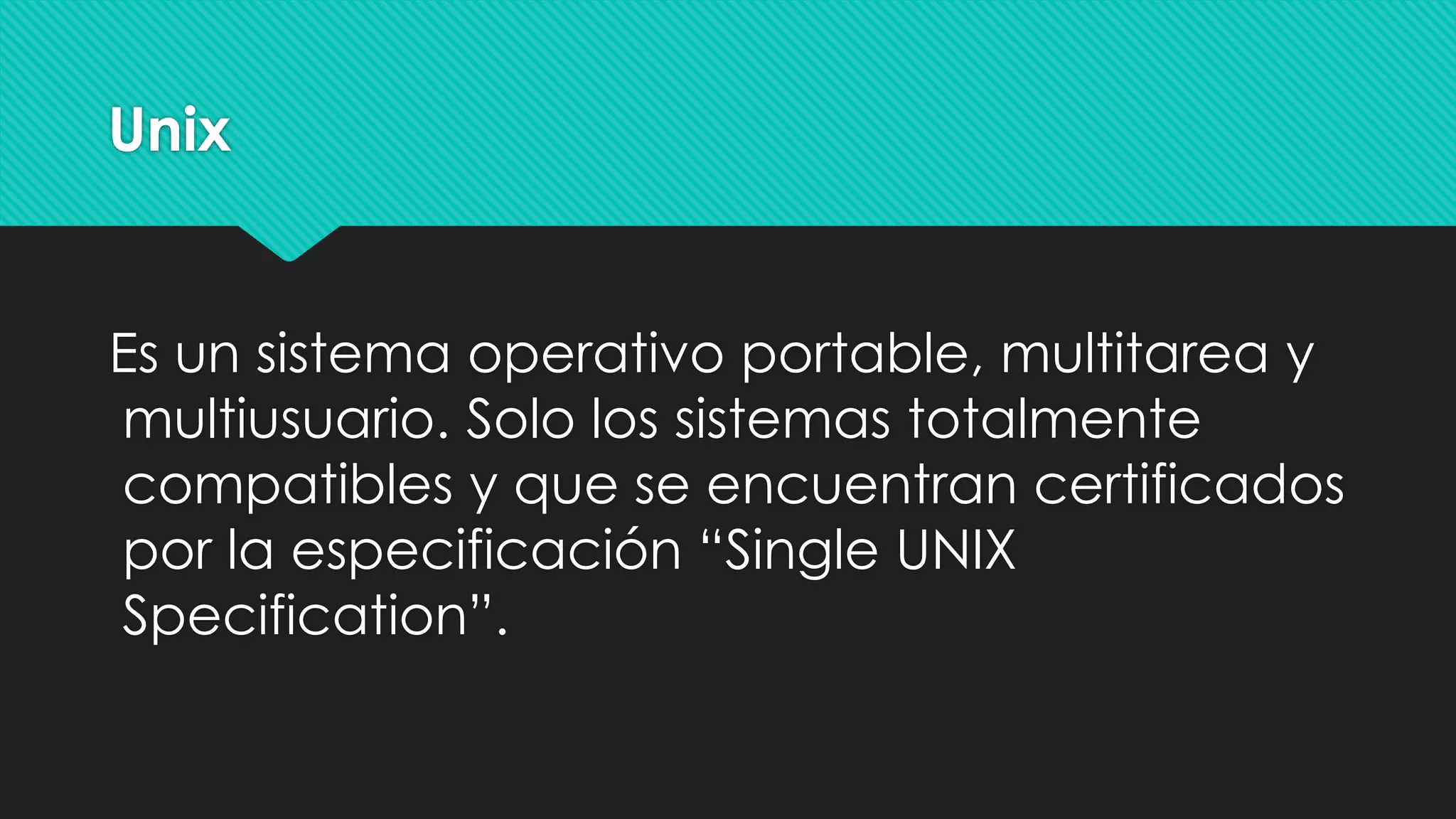 Unix
Es un sistema operativo portable, multitarea y
multiusuario. Solo los sistemas totalmente
compatibles y que se encuentran certificados
por la especificación “Single UNIX
Specification”.
 