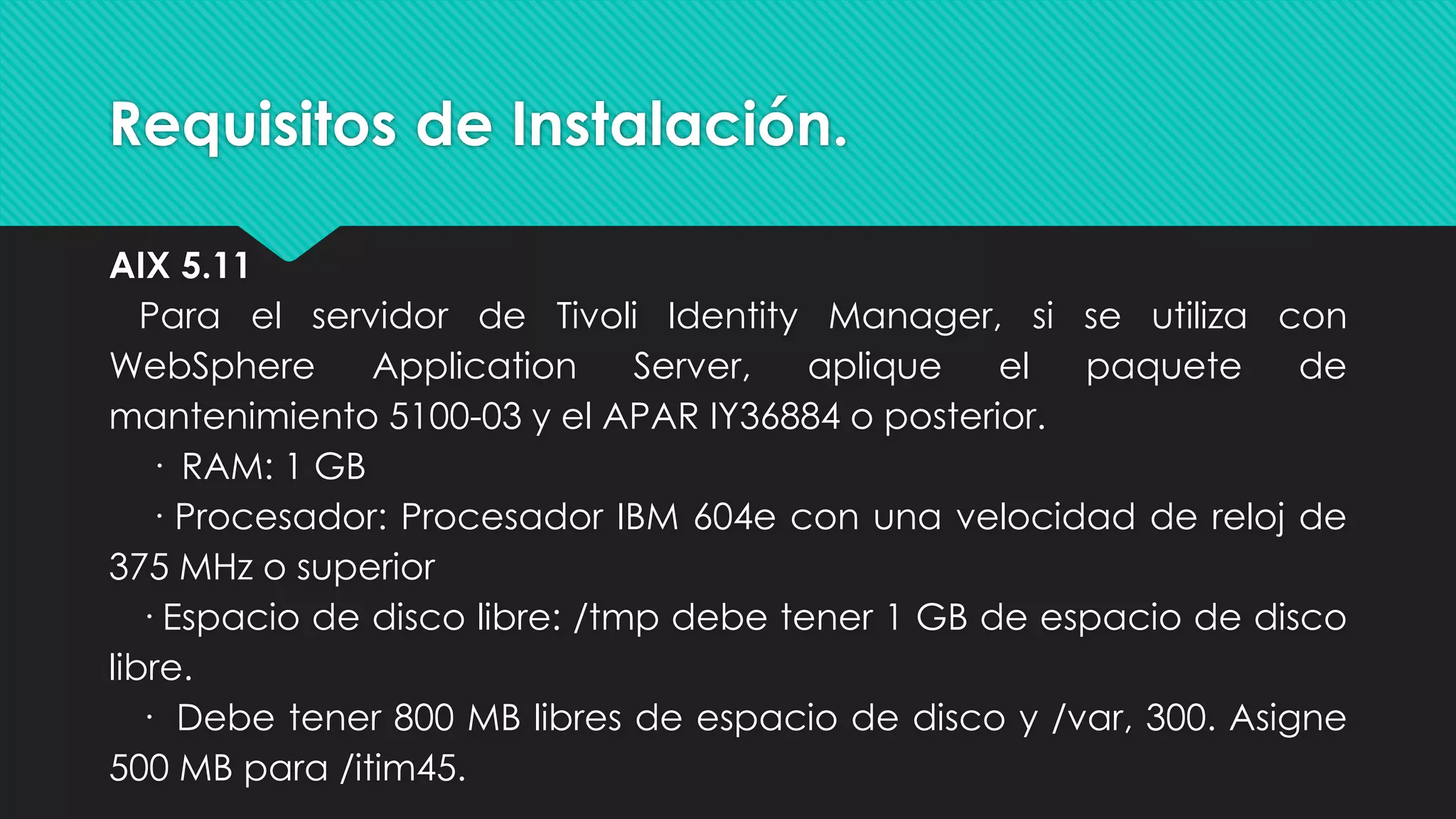 Requisitos de Instalación.
AIX 5.11
Para el servidor de Tivoli Identity Manager, si se utiliza con
WebSphere Application Server, aplique el paquete de
mantenimiento 5100-03 y el APAR IY36884 o posterior.
· RAM: 1 GB
· Procesador: Procesador IBM 604e con una velocidad de reloj de
375 MHz o superior
· Espacio de disco libre: /tmp debe tener 1 GB de espacio de disco
libre.
· Debe tener 800 MB libres de espacio de disco y /var, 300. Asigne
500 MB para /itim45.
 