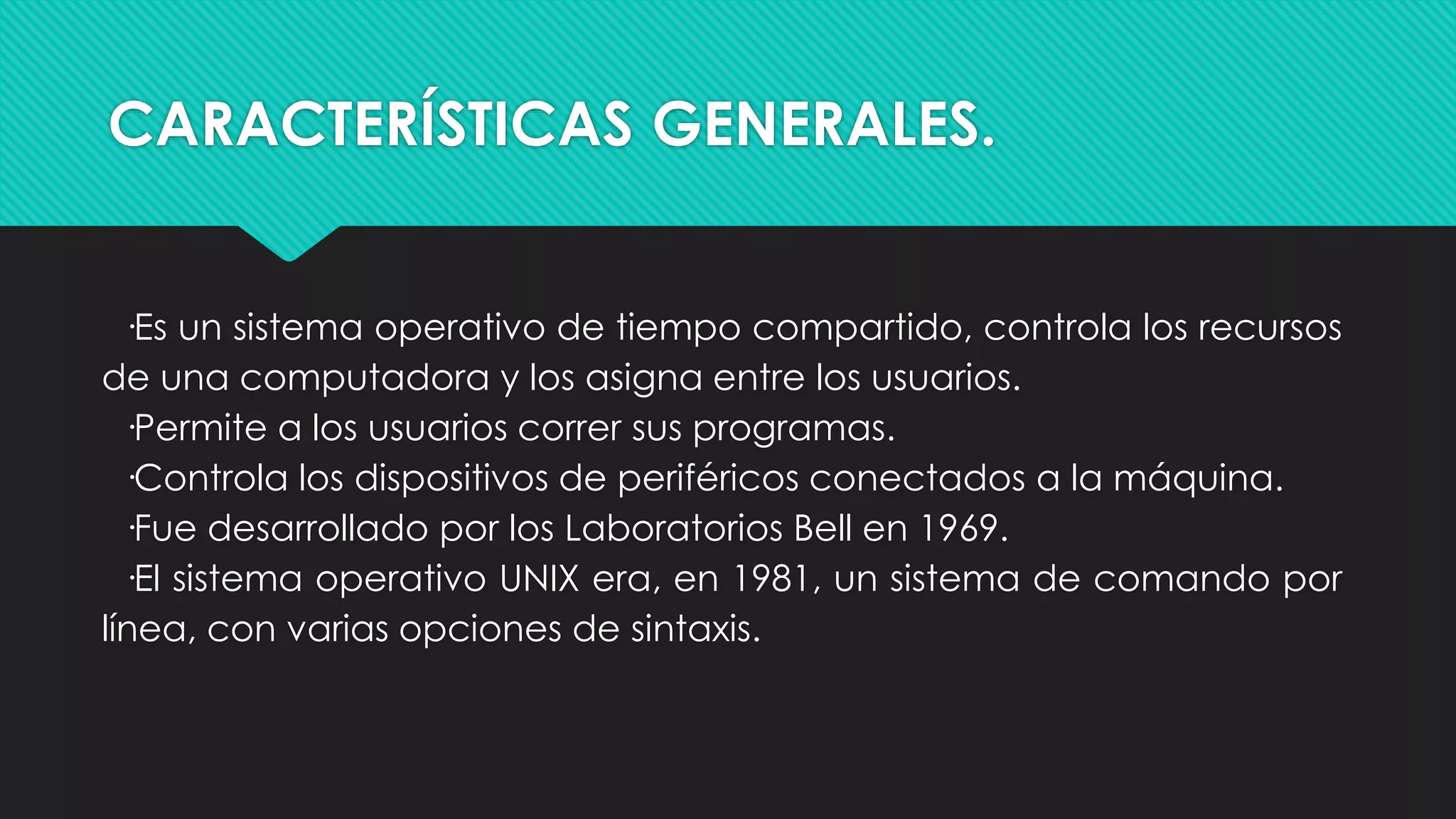 CARACTERÍSTICAS GENERALES.
·Es un sistema operativo de tiempo compartido, controla los recursos
de una computadora y los asigna entre los usuarios.
·Permite a los usuarios correr sus programas.
·Controla los dispositivos de periféricos conectados a la máquina.
·Fue desarrollado por los Laboratorios Bell en 1969.
·El sistema operativo UNIX era, en 1981, un sistema de comando por
línea, con varias opciones de sintaxis.
 