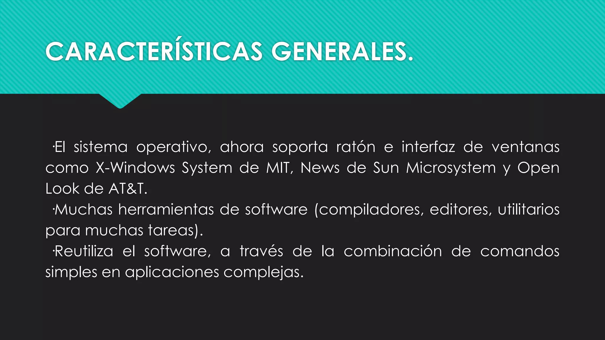 CARACTERÍSTICAS GENERALES.
·El sistema operativo, ahora soporta ratón e interfaz de ventanas
como X-Windows System de MIT, News de Sun Microsystem y Open
Look de AT&T.
·Muchas herramientas de software (compiladores, editores, utilitarios
para muchas tareas).
·Reutiliza el software, a través de la combinación de comandos
simples en aplicaciones complejas.
 