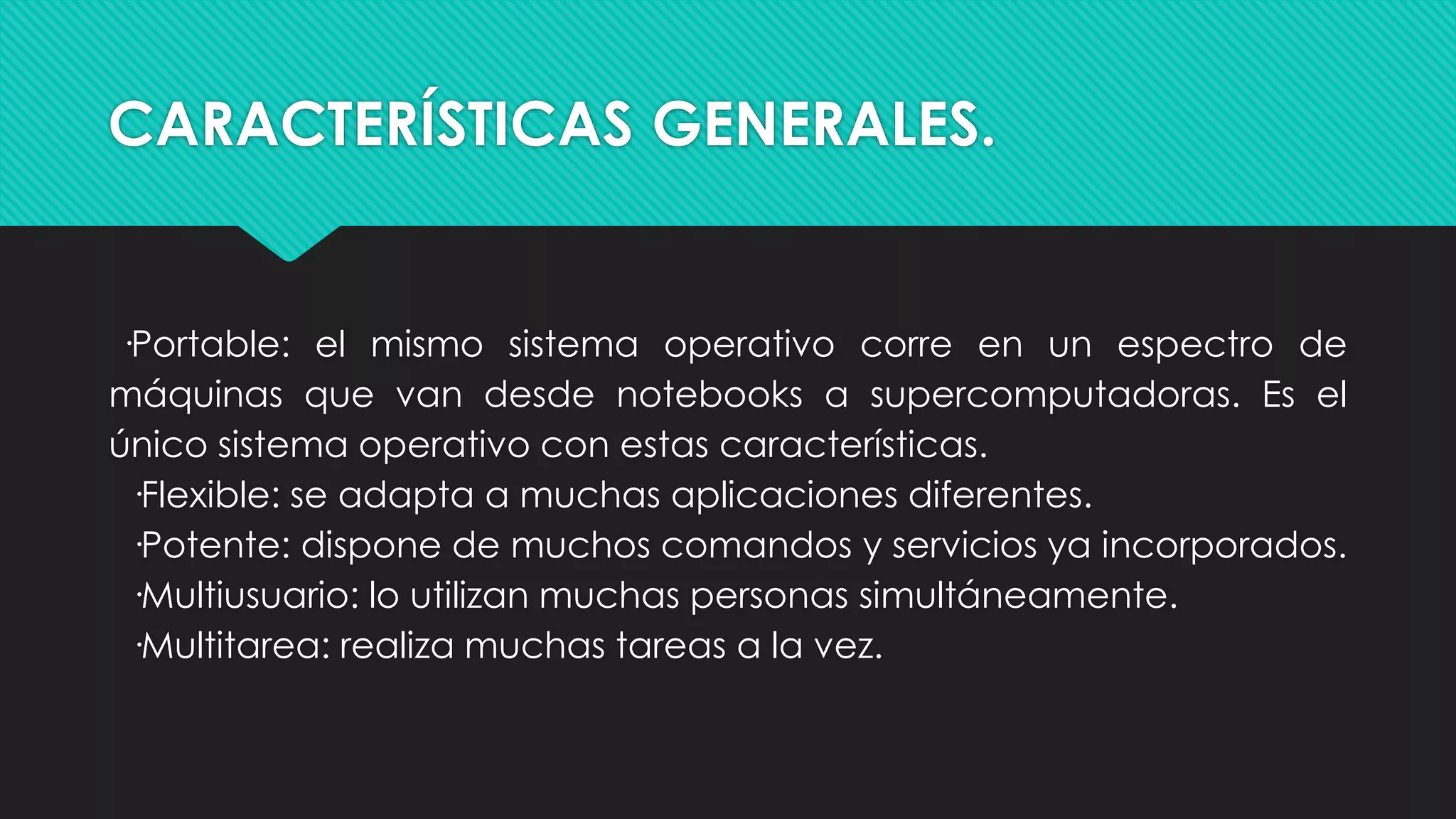 CARACTERÍSTICAS GENERALES.
·Portable: el mismo sistema operativo corre en un espectro de
máquinas que van desde notebooks a supercomputadoras. Es el
único sistema operativo con estas características.
·Flexible: se adapta a muchas aplicaciones diferentes.
·Potente: dispone de muchos comandos y servicios ya incorporados.
·Multiusuario: lo utilizan muchas personas simultáneamente.
·Multitarea: realiza muchas tareas a la vez.
 