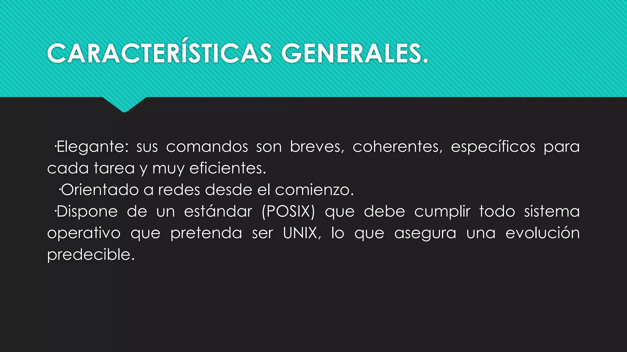 CARACTERÍSTICAS GENERALES.
·Elegante: sus comandos son breves, coherentes, específicos para
cada tarea y muy eficientes.
·Orientado a redes desde el comienzo.
·Dispone de un estándar (POSIX) que debe cumplir todo sistema
operativo que pretenda ser UNIX, lo que asegura una evolución
predecible.
 