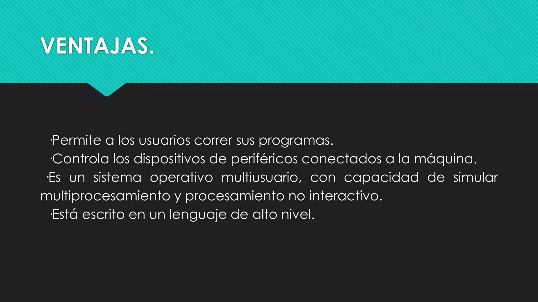 VENTAJAS.
·Permite a los usuarios correr sus programas.
·Controla los dispositivos de periféricos conectados a la máquina.
·Es un sistema operativo multiusuario, con capacidad de simular
multiprocesamiento y procesamiento no interactivo.
·Está escrito en un lenguaje de alto nivel.
 